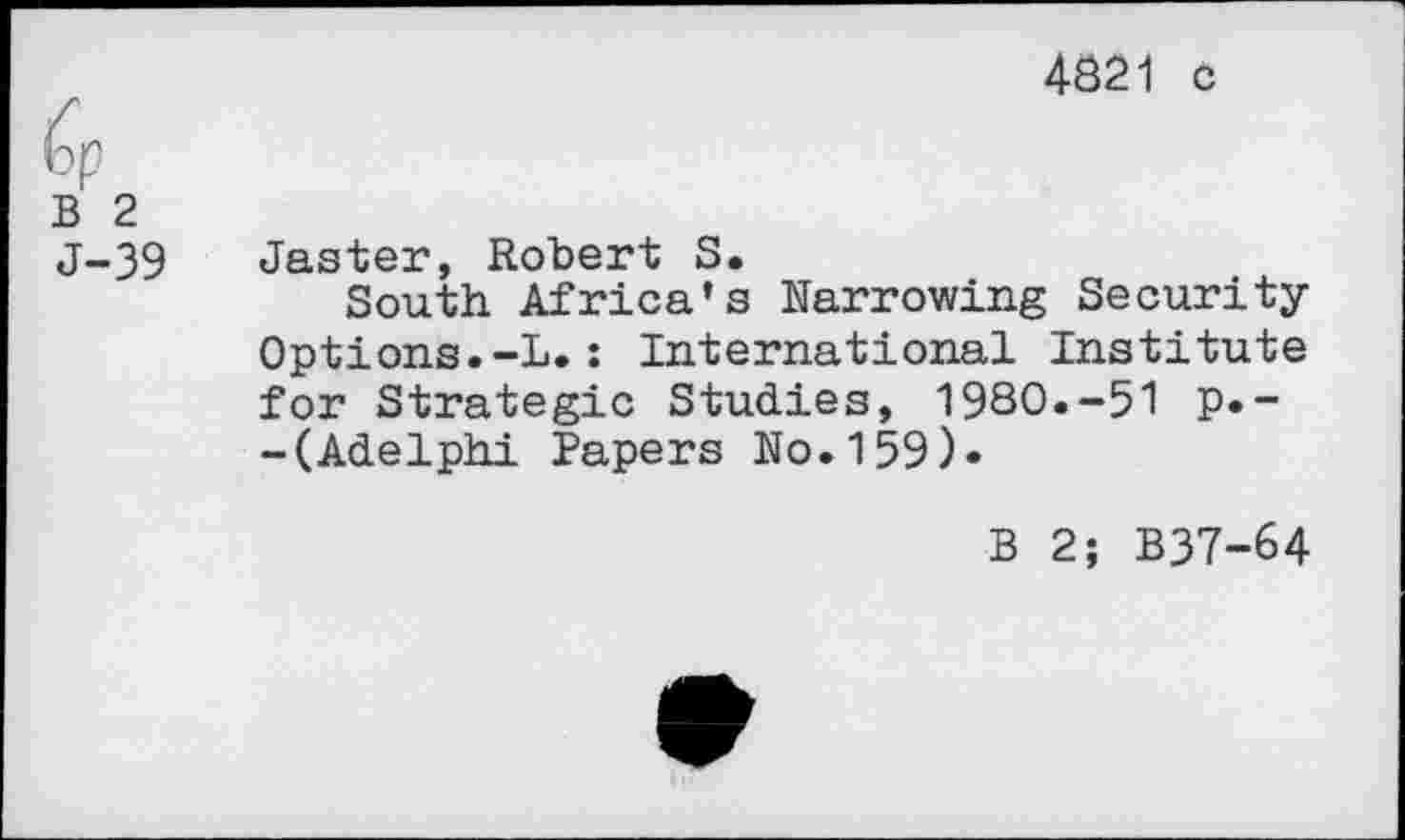 ﻿4821 c
B 2 J-39
Jaster, Robert S.
South Africa’s Narrowing Security-Options. -L. : International Institute for Strategic Studies, 1980.-51 p.--(Adelphi Papers No.159).
B 2; B37-64